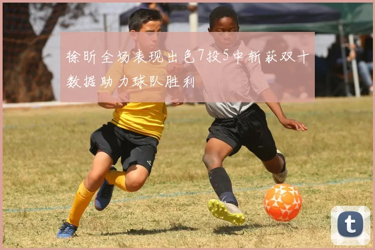 徐昕全场表现出色7投5中斩获双十数据助力球队胜利