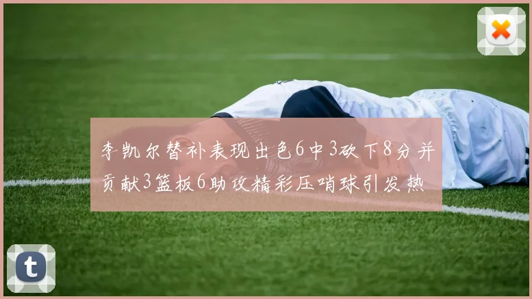 李凯尔替补表现出色6中3砍下8分并贡献3篮板6助攻精彩压哨球引发热议