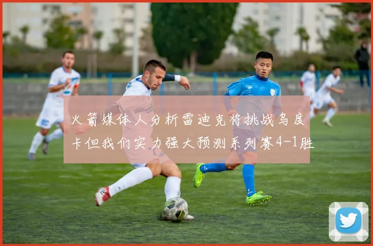 火箭媒体人分析雷迪克将挑战乌度卡但我们实力强大预测系列赛4-1胜出