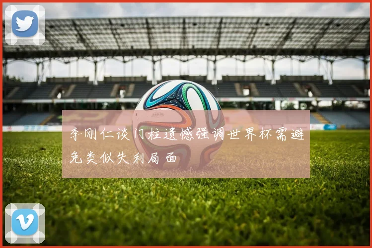 李刚仁谈门柱遗憾强调世界杯需避免类似失利局面