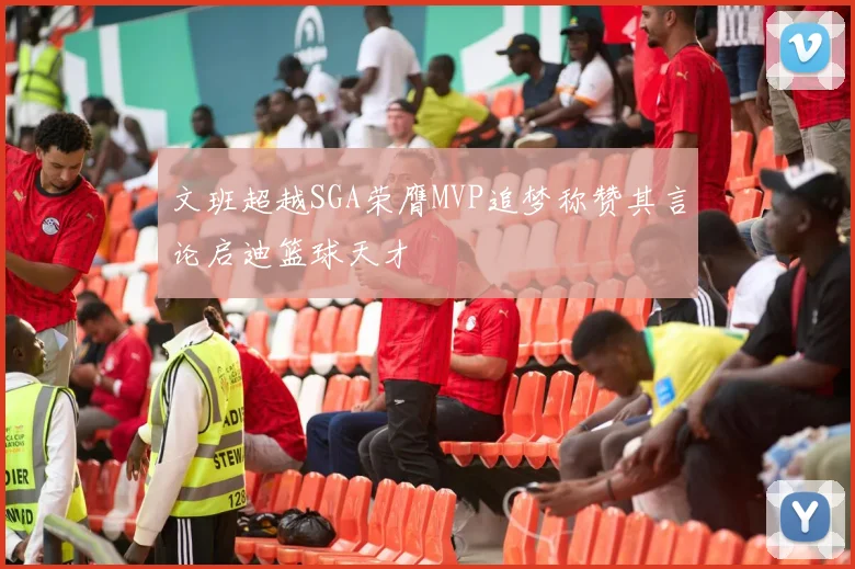 文班超越SGA荣膺MVP追梦称赞其言论启迪篮球天才