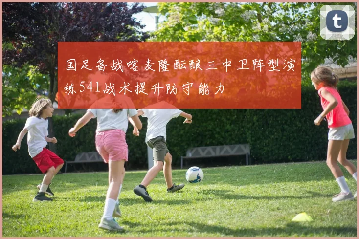 国足备战喀麦隆酝酿三中卫阵型演练541战术提升防守能力