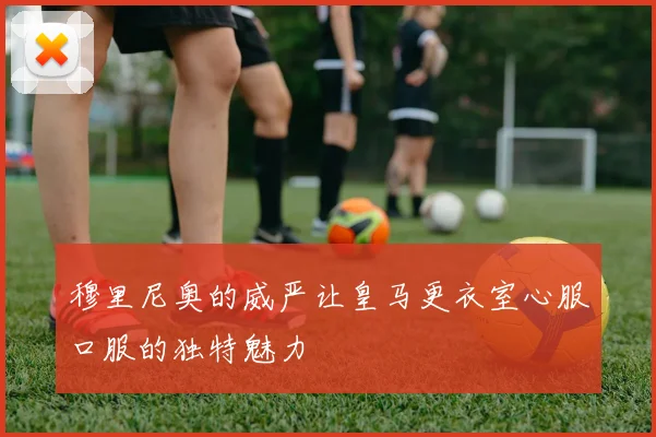 穆里尼奥的威严让皇马更衣室心服口服的独特魅力