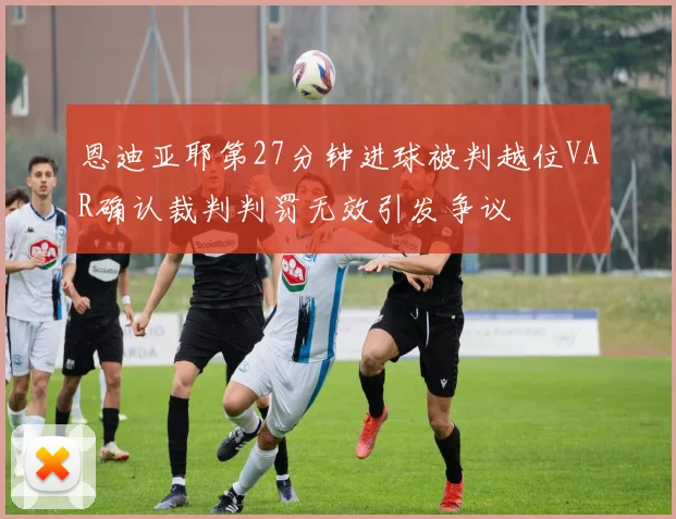 恩迪亚耶第27分钟进球被判越位VAR确认裁判判罚无效引发争议