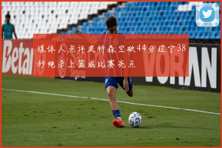 媒体人点评皮特森空砍44分辽宁38秒绝杀上篮成比赛亮点