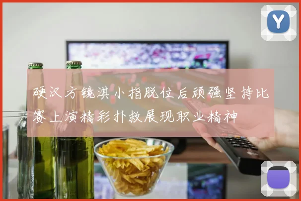 硬汉方镜淇小指脱位后顽强坚持比赛上演精彩扑救展现职业精神