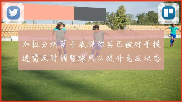 加拉分析萨卡表现称其已被对手摸透需及时调整球风以提升竞技状态