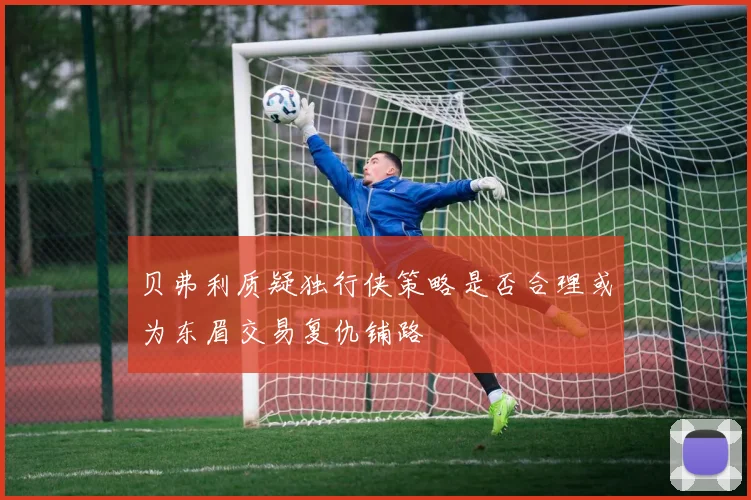 贝弗利质疑独行侠策略是否合理或为东眉交易复仇铺路