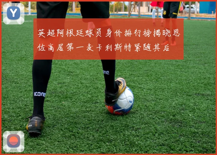 英超阿根廷球员身价排行榜揭晓恩佐高居第一麦卡利斯特紧随其后