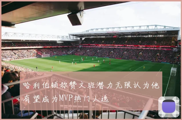 哈利伯顿称赞文班潜力无限认为他有望成为MVP热门人选
