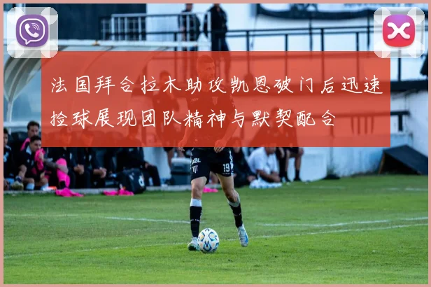 法国拜合拉木助攻凯恩破门后迅速捡球展现团队精神与默契配合